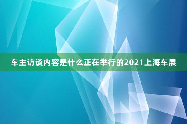 车主访谈内容是什么　正在举行的2021上海车展