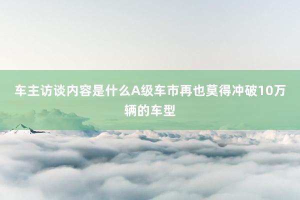 车主访谈内容是什么A级车市再也莫得冲破10万辆的车型