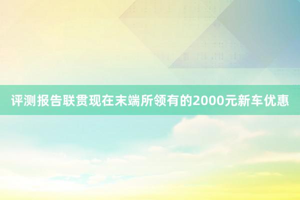 评测报告联贯现在末端所领有的2000元新车优惠