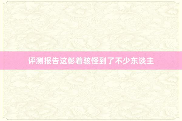 评测报告这彰着骇怪到了不少东谈主