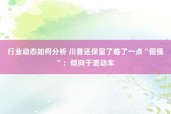 行业动态如何分析 川普还保留了临了一点“倔强”：倾向于混动车