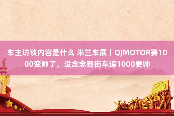 车主访谈内容是什么 米兰车展丨QJMOTOR赛1000变帅了，没念念到街车追1000更帅