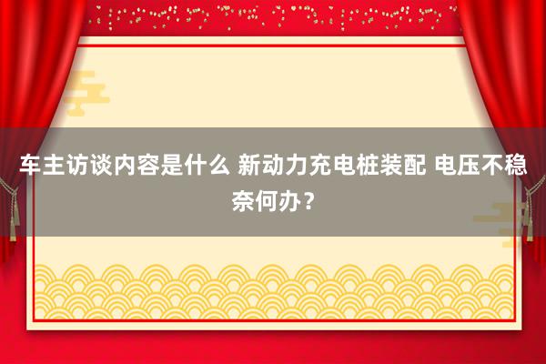 车主访谈内容是什么 新动力充电桩装配 电压不稳奈何办？