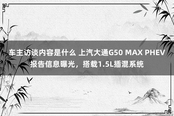 车主访谈内容是什么 上汽大通G50 MAX PHEV报告信息曝光，搭载1.5L插混系统