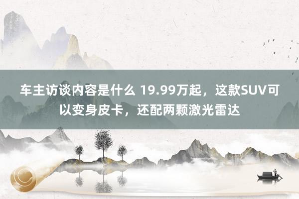 车主访谈内容是什么 19.99万起，这款SUV可以变身皮卡，还配两颗激光雷达