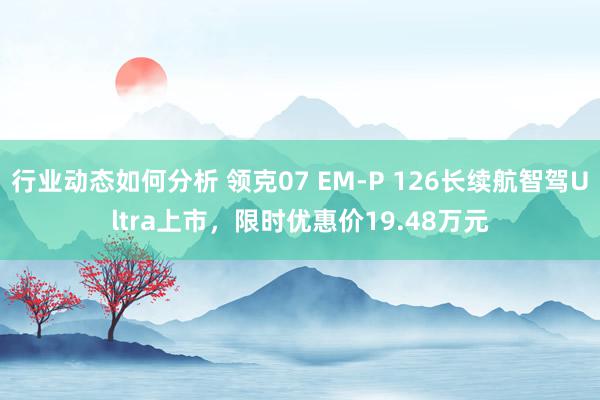 行业动态如何分析 领克07 EM-P 126长续航智驾Ultra上市，限时优惠价19.48万元