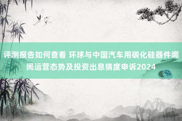 评测报告如何查看 环球与中国汽车用碳化硅器件阛阓运营态势及投资出息猜度申诉2024