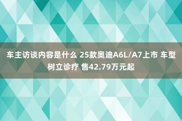 车主访谈内容是什么 25款奥迪A6L/A7上市 车型树立诊疗 售42.79万元起