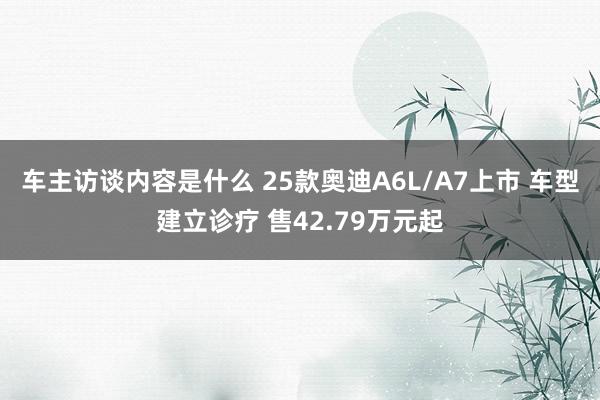 车主访谈内容是什么 25款奥迪A6L/A7上市 车型建立诊疗 售42.79万元起