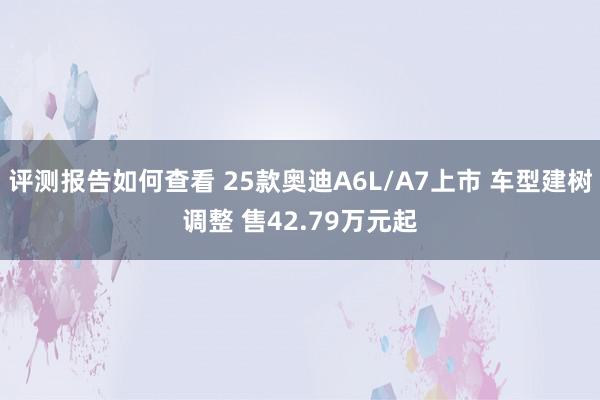 评测报告如何查看 25款奥迪A6L/A7上市 车型建树调整 售42.79万元起