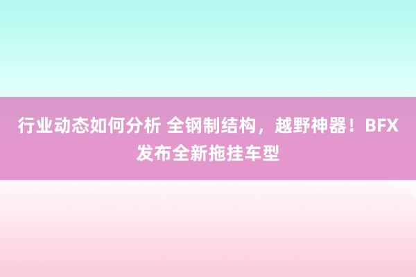 行业动态如何分析 全钢制结构，越野神器！BFX发布全新拖挂车型