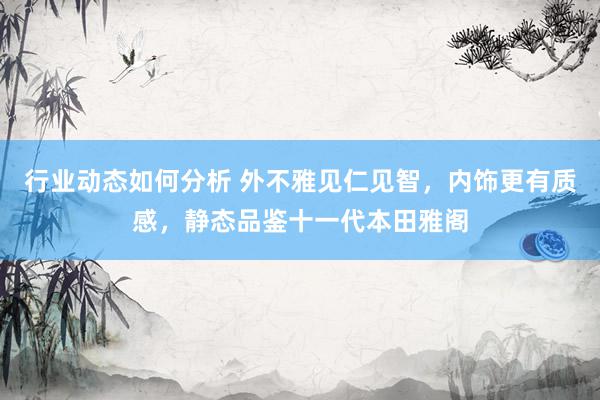 行业动态如何分析 外不雅见仁见智，内饰更有质感，静态品鉴十一代本田雅阁