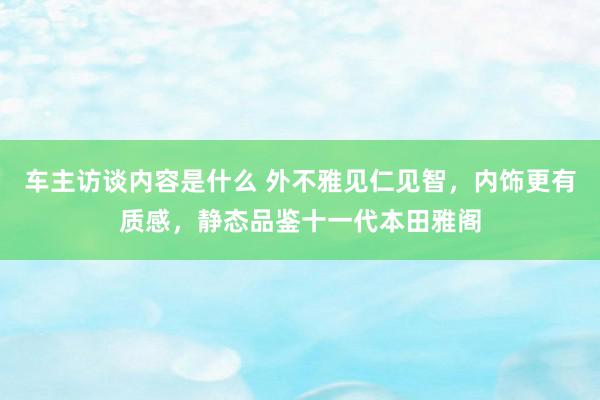 车主访谈内容是什么 外不雅见仁见智，内饰更有质感，静态品鉴十一代本田雅阁