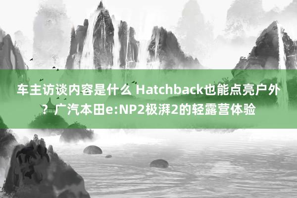 车主访谈内容是什么 Hatchback也能点亮户外？广汽本田e:NP2极湃2的轻露营体验