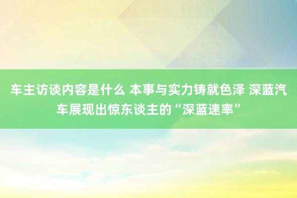 车主访谈内容是什么 本事与实力铸就色泽 深蓝汽车展现出惊东谈主的“深蓝速率”