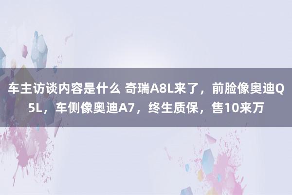 车主访谈内容是什么 奇瑞A8L来了，前脸像奥迪Q5L，车侧像奥迪A7，终生质保，售10来万