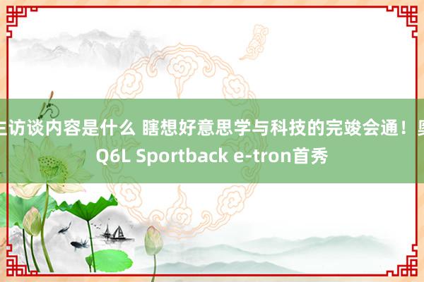 车主访谈内容是什么 瞎想好意思学与科技的完竣会通！奥迪Q6L Sportback e-tron首秀