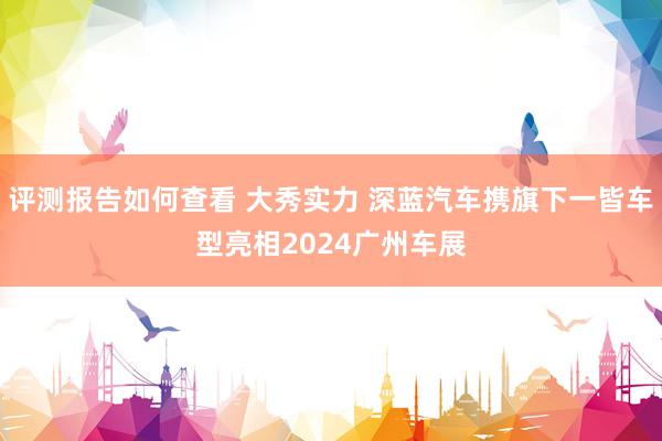 评测报告如何查看 大秀实力 深蓝汽车携旗下一皆车型亮相2024广州车展