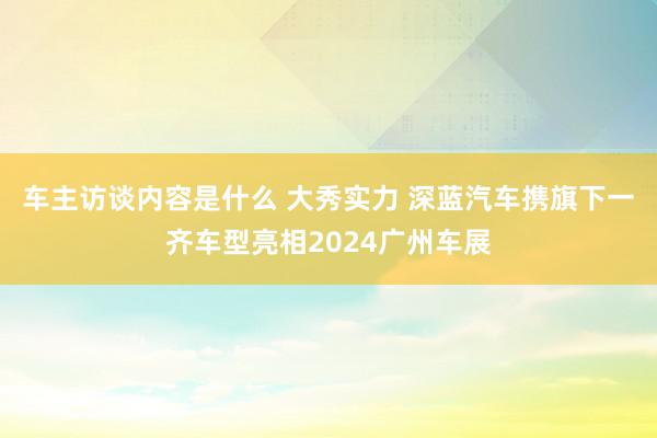 车主访谈内容是什么 大秀实力 深蓝汽车携旗下一齐车型亮相2024广州车展