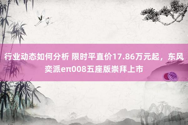 行业动态如何分析 限时平直价17.86万元起，东风奕派eπ008五座版崇拜上市