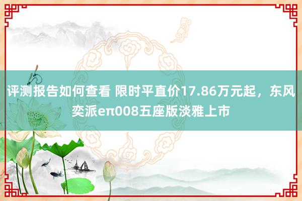 评测报告如何查看 限时平直价17.86万元起，东风奕派eπ008五座版淡雅上市