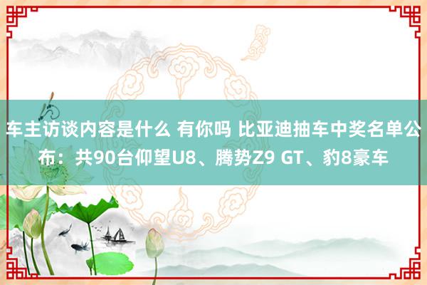 车主访谈内容是什么 有你吗 比亚迪抽车中奖名单公布：共90台仰望U8、腾势Z9 GT、豹8豪车