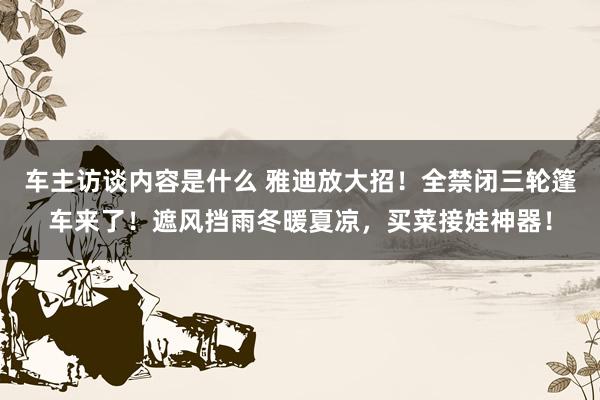 车主访谈内容是什么 雅迪放大招！全禁闭三轮篷车来了！遮风挡雨冬暖夏凉，买菜接娃神器！