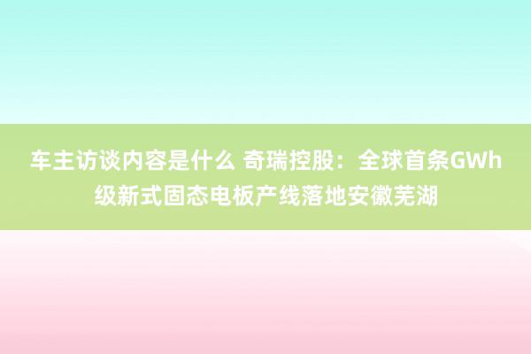 车主访谈内容是什么 奇瑞控股：全球首条GWh级新式固态电板产线落地安徽芜湖