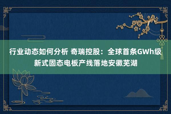 行业动态如何分析 奇瑞控股：全球首条GWh级新式固态电板产线落地安徽芜湖