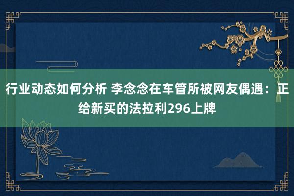 行业动态如何分析 李念念在车管所被网友偶遇：正给新买的法拉利296上牌