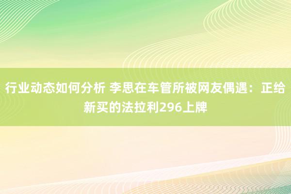 行业动态如何分析 李思在车管所被网友偶遇：正给新买的法拉利296上牌