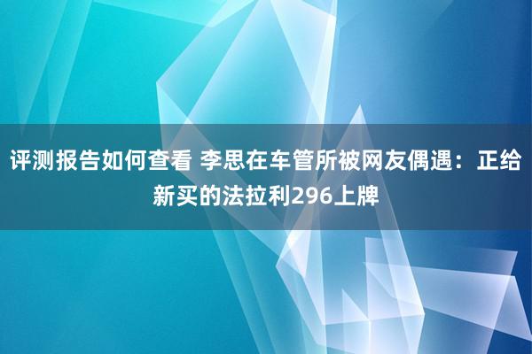 评测报告如何查看 李思在车管所被网友偶遇：正给新买的法拉利296上牌