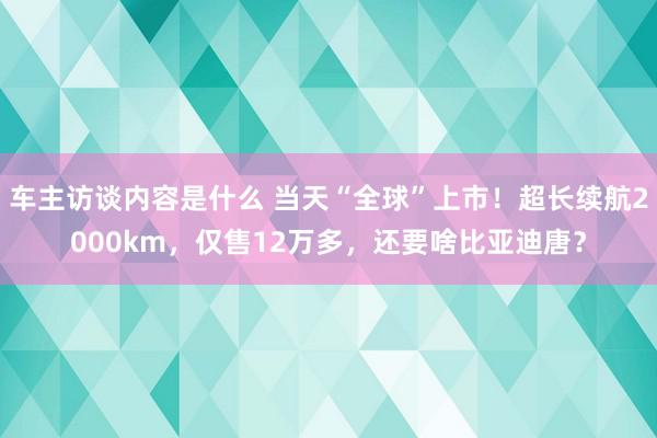 车主访谈内容是什么 当天“全球”上市！超长续航2000km，仅售12万多，还要啥比亚迪唐？