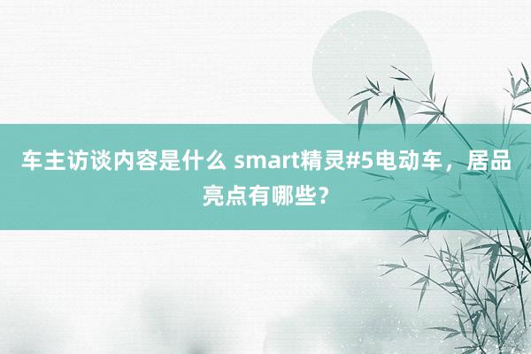 车主访谈内容是什么 smart精灵#5电动车，居品亮点有哪些？