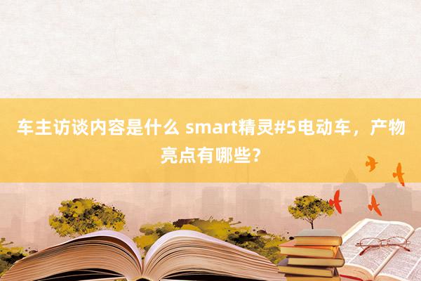 车主访谈内容是什么 smart精灵#5电动车，产物亮点有哪些？