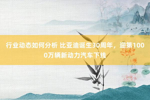 行业动态如何分析 比亚迪诞生30周年，迎第1000万辆新动力汽车下线