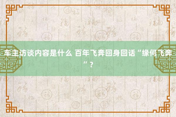 车主访谈内容是什么 百年飞奔回身回话“缘何飞奔”？