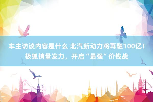 车主访谈内容是什么 北汽新动力将再融100亿！极狐销量发力，开启“最强”价钱战