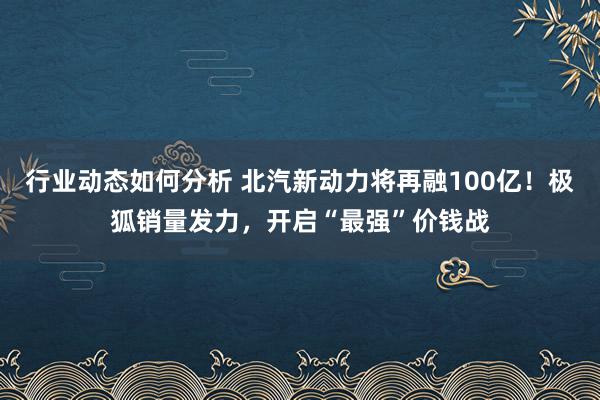 行业动态如何分析 北汽新动力将再融100亿！极狐销量发力，开启“最强”价钱战