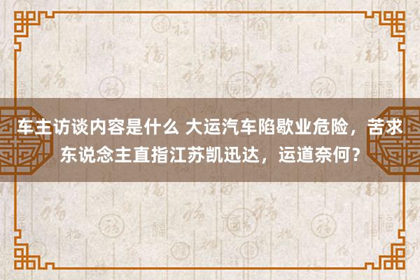 车主访谈内容是什么 大运汽车陷歇业危险，苦求东说念主直指江苏凯迅达，运道奈何？