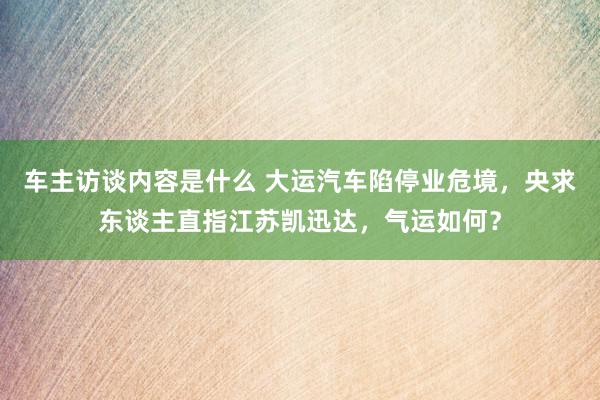 车主访谈内容是什么 大运汽车陷停业危境，央求东谈主直指江苏凯迅达，气运如何？