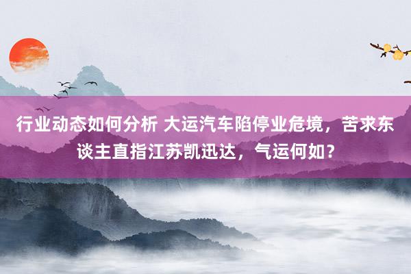 行业动态如何分析 大运汽车陷停业危境，苦求东谈主直指江苏凯迅达，气运何如？