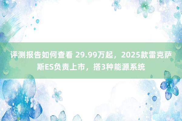 评测报告如何查看 29.99万起，2025款雷克萨斯ES负责上市，搭3种能源系统