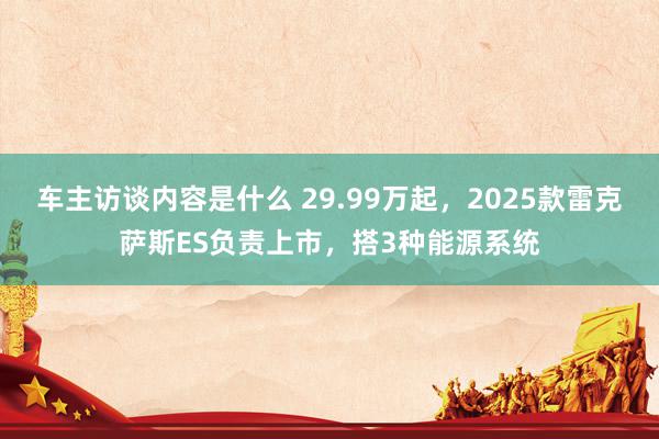 车主访谈内容是什么 29.99万起，2025款雷克萨斯ES负责上市，搭3种能源系统