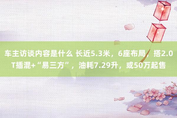 车主访谈内容是什么 长近5.3米，6座布局，搭2.0T插混+“易三方”，油耗7.29升，或50万起售