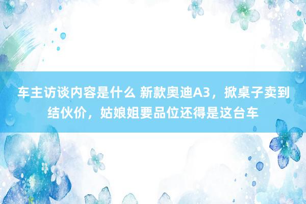 车主访谈内容是什么 新款奥迪A3，掀桌子卖到结伙价，姑娘姐要品位还得是这台车