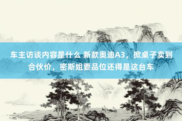 车主访谈内容是什么 新款奥迪A3，掀桌子卖到合伙价，密斯姐要品位还得是这台车