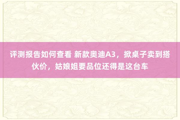 评测报告如何查看 新款奥迪A3，掀桌子卖到搭伙价，姑娘姐要品位还得是这台车