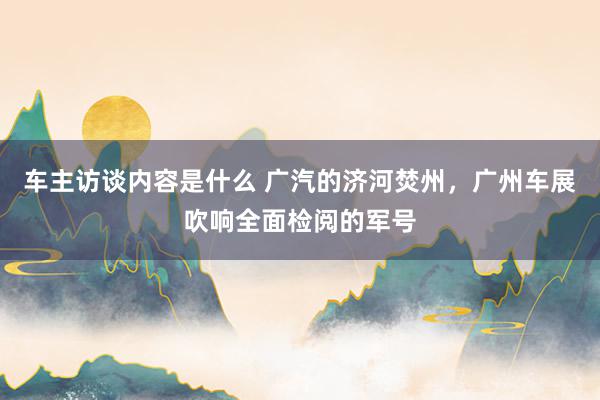 车主访谈内容是什么 广汽的济河焚州，广州车展吹响全面检阅的军号