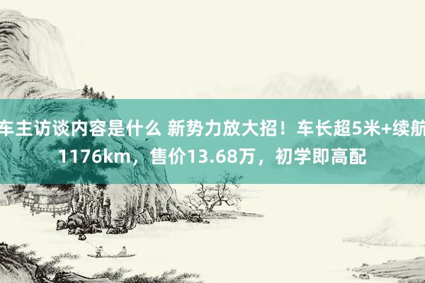 车主访谈内容是什么 新势力放大招！车长超5米+续航1176km，售价13.68万，初学即高配